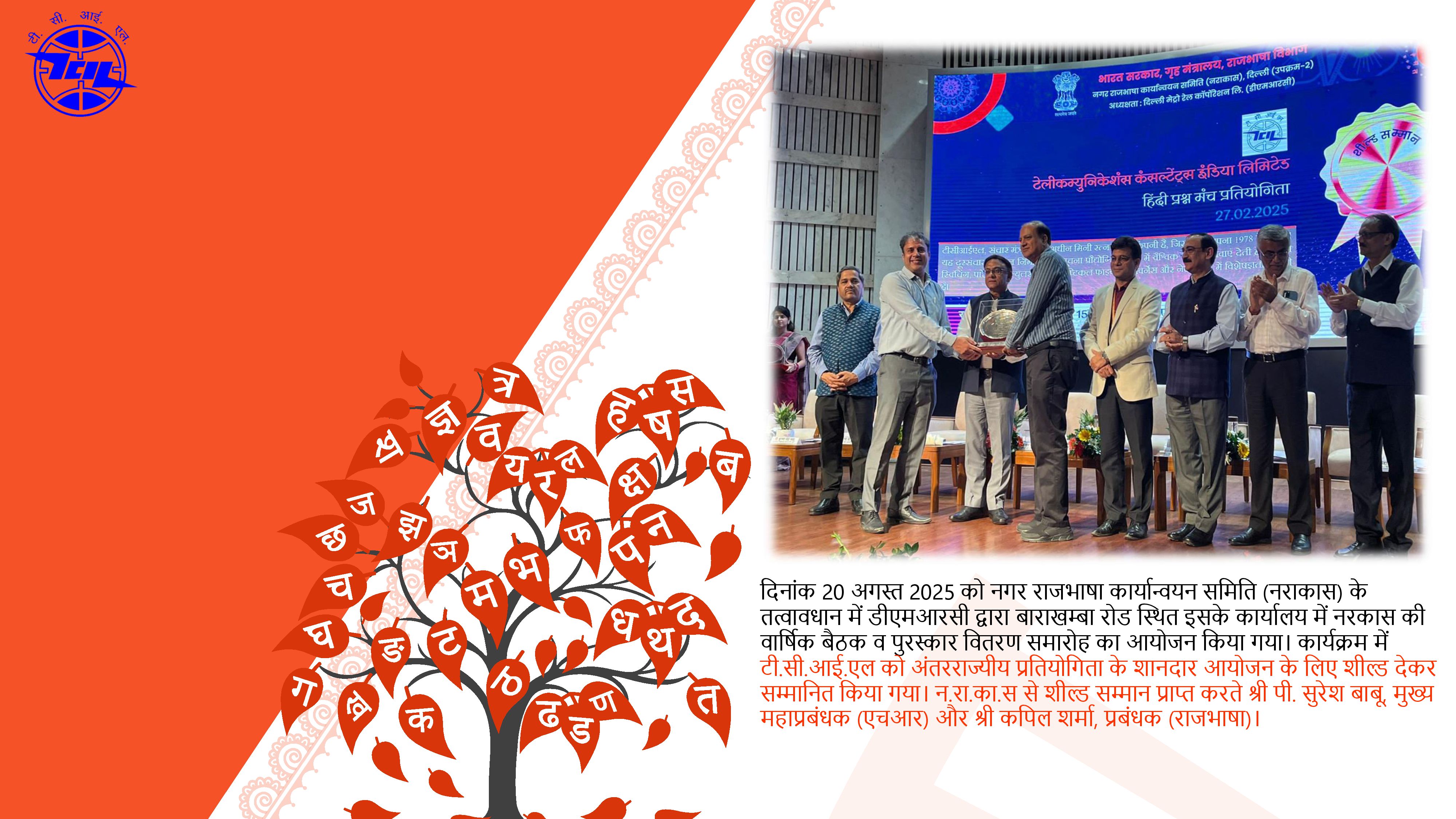 दिल्ली मैट्रो रेल कॉरपोरेशन (डीएमआरसी) द्वारा दिनांक 20 अगस्त 2025 को नगर राजभाषा कार्यान्वयन समिति की वार्षिक बैठक एवं पुरस्कार वितरण समारोह का आयोजन किया गया। इस अवसर पर टीसीआईएल को अंतरराज्यीय स्तर पर हिन्दी प्रश्नमंच प्रतियोगिता के आयोजन हेतु शील्ड देकर सम्मानित किया गया। टीसीआईएल की ओर से पुरस्कार प्राप्त करते श्री पी. सुरेश बाबू, मुख्य महाप्रबंधक (एचआर) और श्री कपिल शर्मा, प्रबंधक (राजभाषा)। हिन्दी प्रश्नमंच प्रतियोगिता में टीसीआईएल के श्री कुलभूषण उपाध्याय, सहायक महाप्रबंधक ने दूसरा स्थान प्राप्त किया। उन्हें नराकास की ओर से एक ट्राफी व प्रमाणपत्र के साथ सम्मानित किया गया। दिल्ली मैट्रो रेल कॉरपोरेशन (डीएमआरसी) द्वारा दिनांक 20 अगस्त 2025 को नगर राजभाषा कार्यान्वयन समिति की वार्षिक बैठक एवं पुरस्कार वितरण समारोह का आयोजन किया गया। इस अवसर पर टीसीआईएल को अंतरराज्यीय स्तर पर हिन्दी प्रश्नमंच प्रतियोगिता के आयोजन हेतु शील्ड देकर सम्मानित किया गया। टीसीआईएल की ओर से पुरस्कार प्राप्त करते श्री पी. सुरेश बाबू, मुख्य महाप्रबंधक (एचआर) और श्री कपिल शर्मा, प्रबंधक (राजभाषा)। हिन्दी प्रश्नमंच प्रतियोगिता में टीसीआईएल के श्री कुलभूषण उपाध्याय, सहायक महाप्रबंधक ने दूसरा स्थान प्राप्त किया। उन्हें नराकास की ओर से एक ट्राफी व प्रमाणपत्र के साथ सम्मानित किया गया।